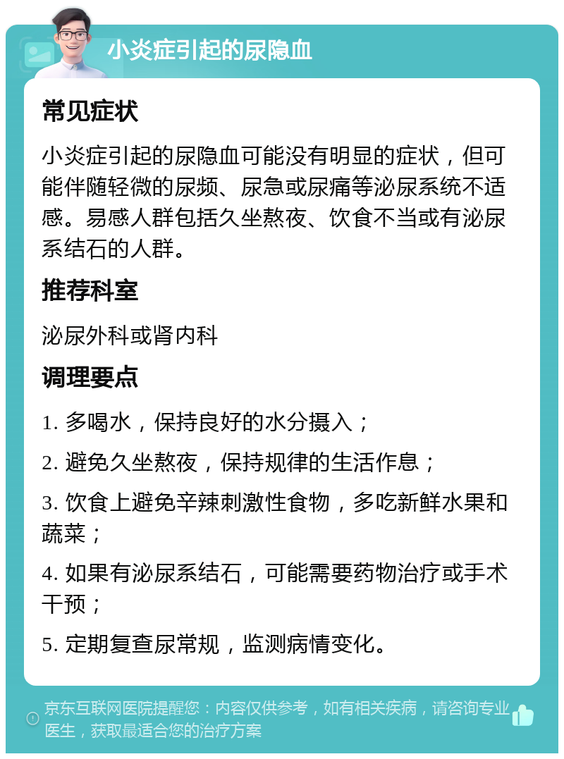 小炎症引起的尿隐血 常见症状 小炎症引起的尿隐血可能没有明显的症状，但可能伴随轻微的尿频、尿急或尿痛等泌尿系统不适感。易感人群包括久坐熬夜、饮食不当或有泌尿系结石的人群。 推荐科室 泌尿外科或肾内科 调理要点 1. 多喝水，保持良好的水分摄入； 2. 避免久坐熬夜，保持规律的生活作息； 3. 饮食上避免辛辣刺激性食物，多吃新鲜水果和蔬菜； 4. 如果有泌尿系结石，可能需要药物治疗或手术干预； 5. 定期复查尿常规，监测病情变化。