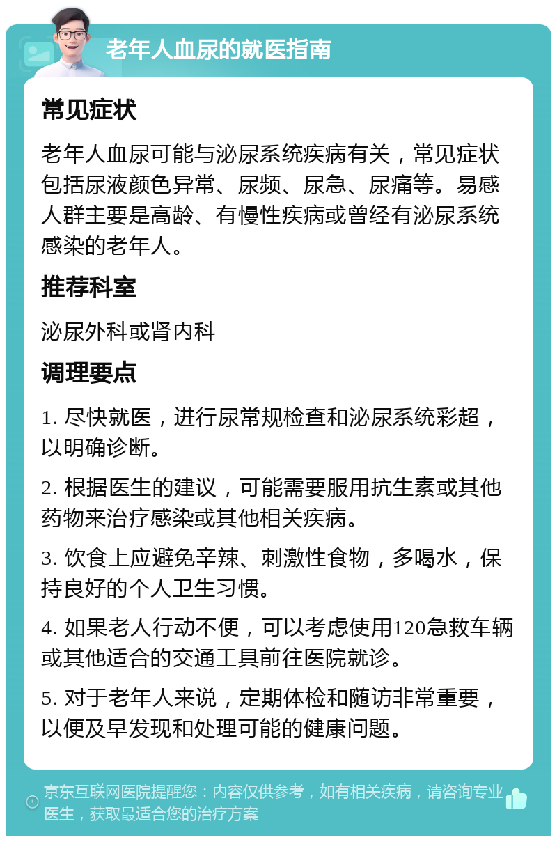 老年人血尿的就医指南 常见症状 老年人血尿可能与泌尿系统疾病有关，常见症状包括尿液颜色异常、尿频、尿急、尿痛等。易感人群主要是高龄、有慢性疾病或曾经有泌尿系统感染的老年人。 推荐科室 泌尿外科或肾内科 调理要点 1. 尽快就医，进行尿常规检查和泌尿系统彩超，以明确诊断。 2. 根据医生的建议，可能需要服用抗生素或其他药物来治疗感染或其他相关疾病。 3. 饮食上应避免辛辣、刺激性食物，多喝水，保持良好的个人卫生习惯。 4. 如果老人行动不便，可以考虑使用120急救车辆或其他适合的交通工具前往医院就诊。 5. 对于老年人来说，定期体检和随访非常重要，以便及早发现和处理可能的健康问题。