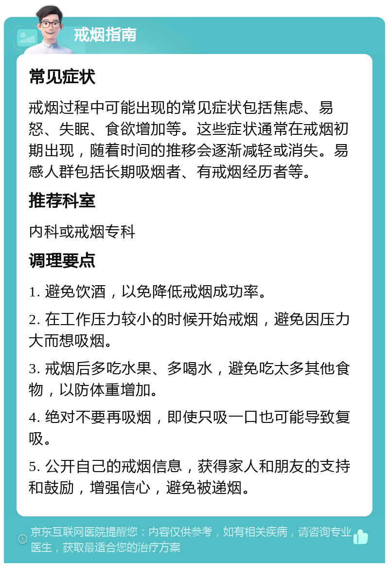 戒烟指南 常见症状 戒烟过程中可能出现的常见症状包括焦虑、易怒、失眠、食欲增加等。这些症状通常在戒烟初期出现，随着时间的推移会逐渐减轻或消失。易感人群包括长期吸烟者、有戒烟经历者等。 推荐科室 内科或戒烟专科 调理要点 1. 避免饮酒，以免降低戒烟成功率。 2. 在工作压力较小的时候开始戒烟，避免因压力大而想吸烟。 3. 戒烟后多吃水果、多喝水，避免吃太多其他食物，以防体重增加。 4. 绝对不要再吸烟，即使只吸一口也可能导致复吸。 5. 公开自己的戒烟信息，获得家人和朋友的支持和鼓励，增强信心，避免被递烟。