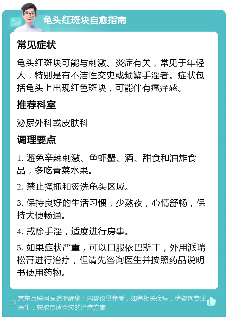 龟头红斑块自愈指南 常见症状 龟头红斑块可能与刺激、炎症有关，常见于年轻人，特别是有不洁性交史或频繁手淫者。症状包括龟头上出现红色斑块，可能伴有瘙痒感。 推荐科室 泌尿外科或皮肤科 调理要点 1. 避免辛辣刺激、鱼虾蟹、酒、甜食和油炸食品，多吃青菜水果。 2. 禁止搔抓和烫洗龟头区域。 3. 保持良好的生活习惯，少熬夜，心情舒畅，保持大便畅通。 4. 戒除手淫，适度进行房事。 5. 如果症状严重，可以口服依巴斯丁，外用派瑞松膏进行治疗，但请先咨询医生并按照药品说明书使用药物。