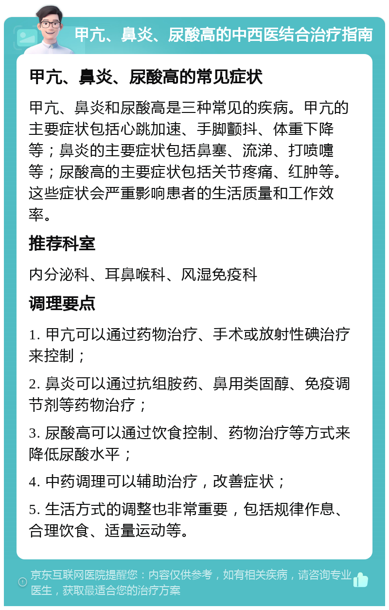 甲亢、鼻炎、尿酸高的中西医结合治疗指南 甲亢、鼻炎、尿酸高的常见症状 甲亢、鼻炎和尿酸高是三种常见的疾病。甲亢的主要症状包括心跳加速、手脚颤抖、体重下降等；鼻炎的主要症状包括鼻塞、流涕、打喷嚏等；尿酸高的主要症状包括关节疼痛、红肿等。这些症状会严重影响患者的生活质量和工作效率。 推荐科室 内分泌科、耳鼻喉科、风湿免疫科 调理要点 1. 甲亢可以通过药物治疗、手术或放射性碘治疗来控制； 2. 鼻炎可以通过抗组胺药、鼻用类固醇、免疫调节剂等药物治疗； 3. 尿酸高可以通过饮食控制、药物治疗等方式来降低尿酸水平； 4. 中药调理可以辅助治疗，改善症状； 5. 生活方式的调整也非常重要，包括规律作息、合理饮食、适量运动等。