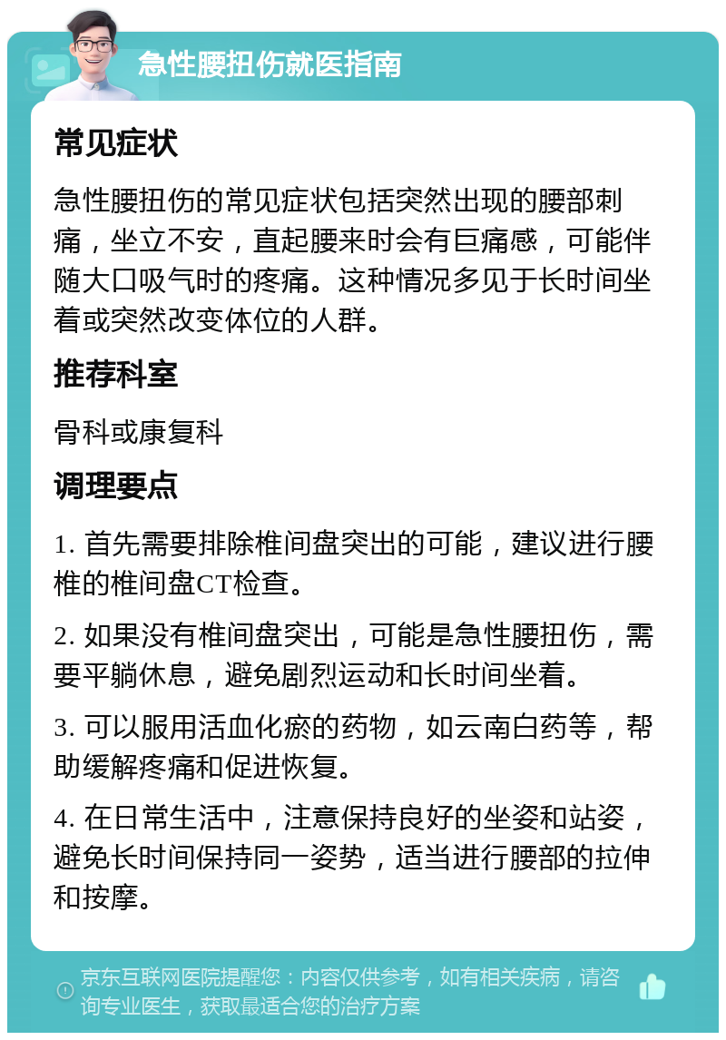 急性腰扭伤就医指南 常见症状 急性腰扭伤的常见症状包括突然出现的腰部刺痛，坐立不安，直起腰来时会有巨痛感，可能伴随大口吸气时的疼痛。这种情况多见于长时间坐着或突然改变体位的人群。 推荐科室 骨科或康复科 调理要点 1. 首先需要排除椎间盘突出的可能，建议进行腰椎的椎间盘CT检查。 2. 如果没有椎间盘突出，可能是急性腰扭伤，需要平躺休息，避免剧烈运动和长时间坐着。 3. 可以服用活血化瘀的药物，如云南白药等，帮助缓解疼痛和促进恢复。 4. 在日常生活中，注意保持良好的坐姿和站姿，避免长时间保持同一姿势，适当进行腰部的拉伸和按摩。