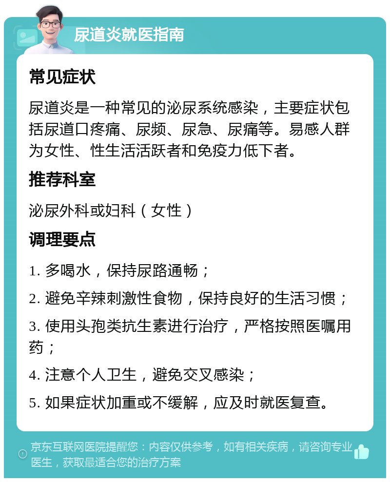 尿道炎就医指南 常见症状 尿道炎是一种常见的泌尿系统感染，主要症状包括尿道口疼痛、尿频、尿急、尿痛等。易感人群为女性、性生活活跃者和免疫力低下者。 推荐科室 泌尿外科或妇科（女性） 调理要点 1. 多喝水，保持尿路通畅； 2. 避免辛辣刺激性食物，保持良好的生活习惯； 3. 使用头孢类抗生素进行治疗，严格按照医嘱用药； 4. 注意个人卫生，避免交叉感染； 5. 如果症状加重或不缓解，应及时就医复查。