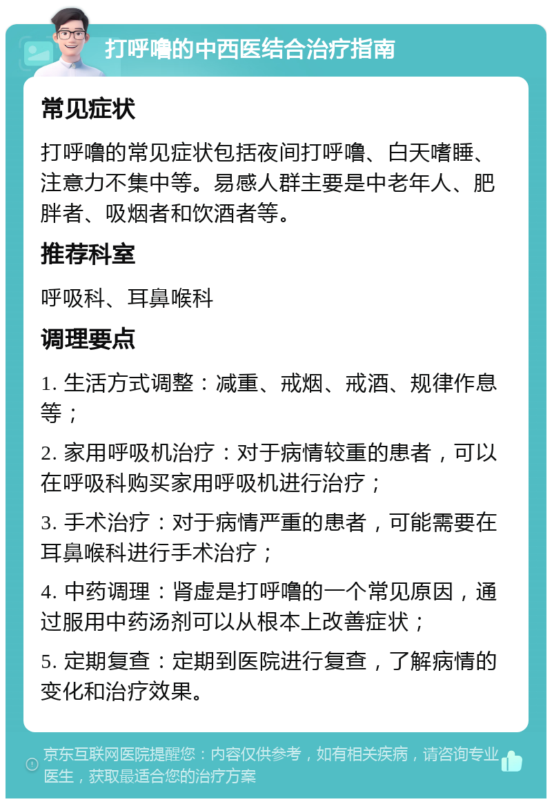 打呼噜的中西医结合治疗指南 常见症状 打呼噜的常见症状包括夜间打呼噜、白天嗜睡、注意力不集中等。易感人群主要是中老年人、肥胖者、吸烟者和饮酒者等。 推荐科室 呼吸科、耳鼻喉科 调理要点 1. 生活方式调整：减重、戒烟、戒酒、规律作息等； 2. 家用呼吸机治疗：对于病情较重的患者，可以在呼吸科购买家用呼吸机进行治疗； 3. 手术治疗：对于病情严重的患者，可能需要在耳鼻喉科进行手术治疗； 4. 中药调理：肾虚是打呼噜的一个常见原因，通过服用中药汤剂可以从根本上改善症状； 5. 定期复查：定期到医院进行复查，了解病情的变化和治疗效果。