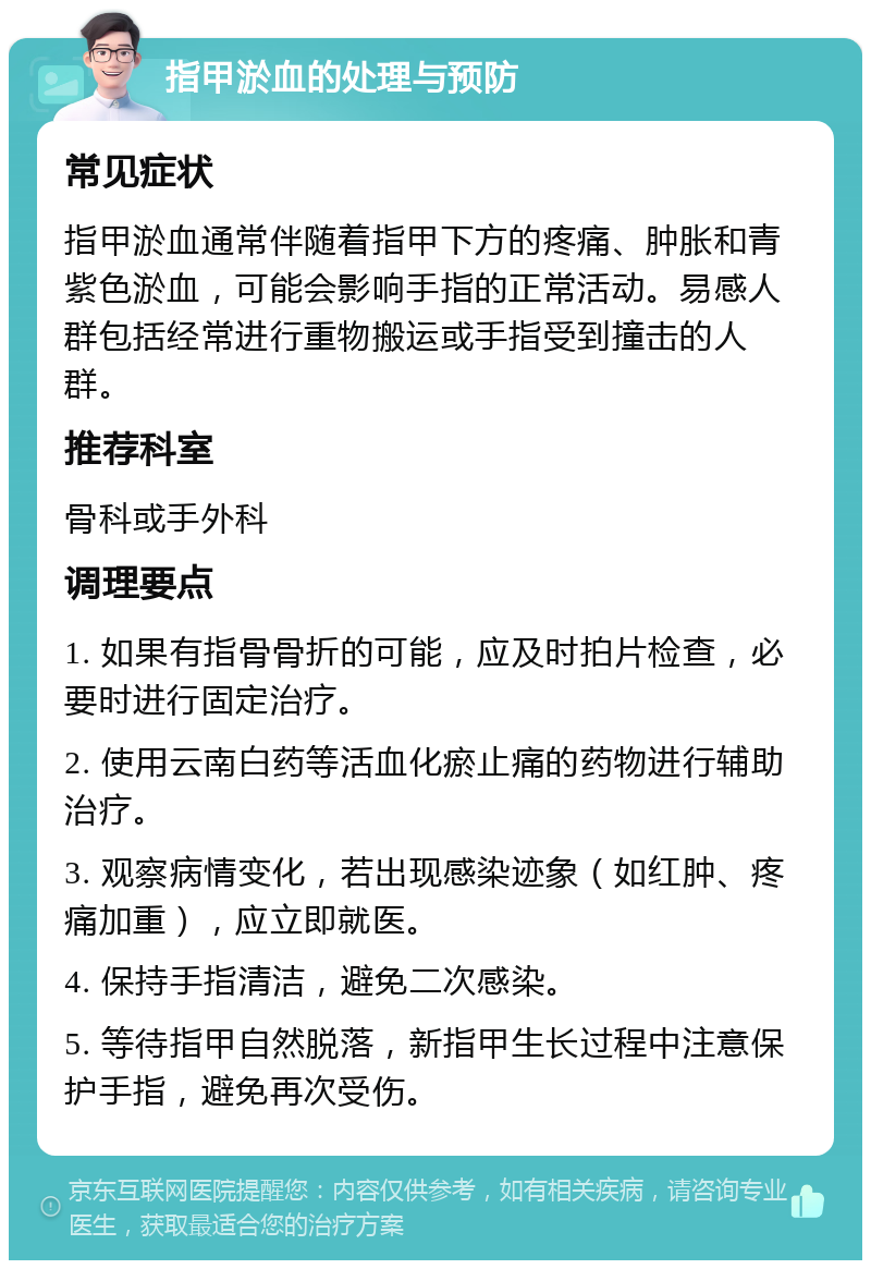 指甲淤血的处理与预防 常见症状 指甲淤血通常伴随着指甲下方的疼痛、肿胀和青紫色淤血，可能会影响手指的正常活动。易感人群包括经常进行重物搬运或手指受到撞击的人群。 推荐科室 骨科或手外科 调理要点 1. 如果有指骨骨折的可能，应及时拍片检查，必要时进行固定治疗。 2. 使用云南白药等活血化瘀止痛的药物进行辅助治疗。 3. 观察病情变化，若出现感染迹象（如红肿、疼痛加重），应立即就医。 4. 保持手指清洁，避免二次感染。 5. 等待指甲自然脱落，新指甲生长过程中注意保护手指，避免再次受伤。