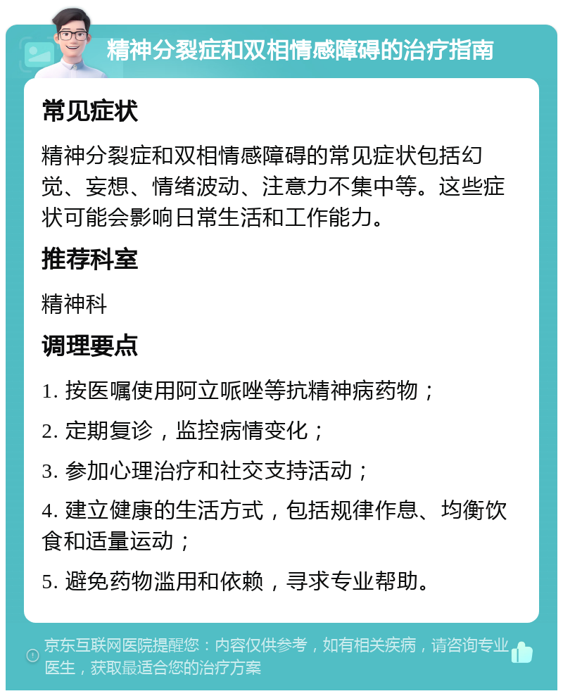 精神分裂症和双相情感障碍的治疗指南 常见症状 精神分裂症和双相情感障碍的常见症状包括幻觉、妄想、情绪波动、注意力不集中等。这些症状可能会影响日常生活和工作能力。 推荐科室 精神科 调理要点 1. 按医嘱使用阿立哌唑等抗精神病药物； 2. 定期复诊，监控病情变化； 3. 参加心理治疗和社交支持活动； 4. 建立健康的生活方式，包括规律作息、均衡饮食和适量运动； 5. 避免药物滥用和依赖，寻求专业帮助。