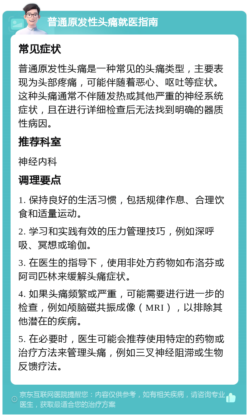 普通原发性头痛就医指南 常见症状 普通原发性头痛是一种常见的头痛类型，主要表现为头部疼痛，可能伴随着恶心、呕吐等症状。这种头痛通常不伴随发热或其他严重的神经系统症状，且在进行详细检查后无法找到明确的器质性病因。 推荐科室 神经内科 调理要点 1. 保持良好的生活习惯，包括规律作息、合理饮食和适量运动。 2. 学习和实践有效的压力管理技巧，例如深呼吸、冥想或瑜伽。 3. 在医生的指导下，使用非处方药物如布洛芬或阿司匹林来缓解头痛症状。 4. 如果头痛频繁或严重，可能需要进行进一步的检查，例如颅脑磁共振成像（MRI），以排除其他潜在的疾病。 5. 在必要时，医生可能会推荐使用特定的药物或治疗方法来管理头痛，例如三叉神经阻滞或生物反馈疗法。