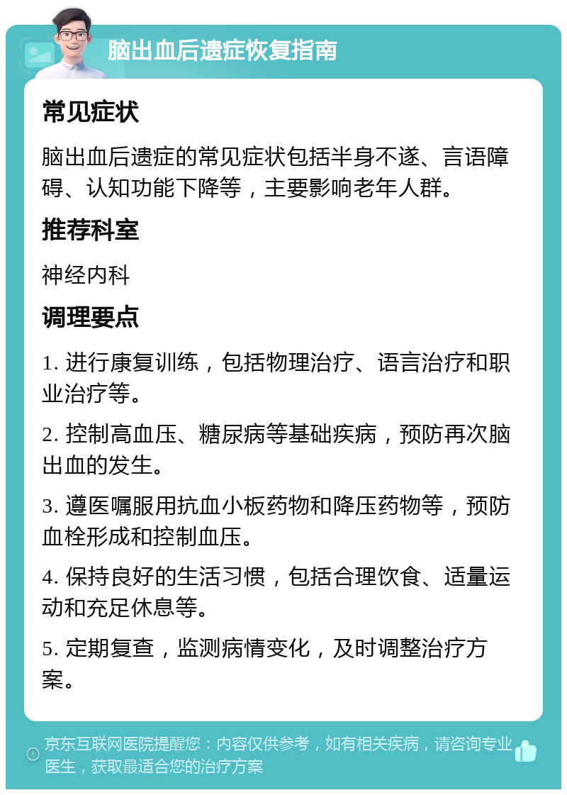 脑出血后遗症恢复指南 常见症状 脑出血后遗症的常见症状包括半身不遂、言语障碍、认知功能下降等，主要影响老年人群。 推荐科室 神经内科 调理要点 1. 进行康复训练，包括物理治疗、语言治疗和职业治疗等。 2. 控制高血压、糖尿病等基础疾病，预防再次脑出血的发生。 3. 遵医嘱服用抗血小板药物和降压药物等，预防血栓形成和控制血压。 4. 保持良好的生活习惯，包括合理饮食、适量运动和充足休息等。 5. 定期复查，监测病情变化，及时调整治疗方案。