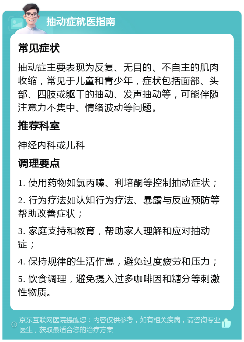 抽动症就医指南 常见症状 抽动症主要表现为反复、无目的、不自主的肌肉收缩，常见于儿童和青少年，症状包括面部、头部、四肢或躯干的抽动、发声抽动等，可能伴随注意力不集中、情绪波动等问题。 推荐科室 神经内科或儿科 调理要点 1. 使用药物如氯丙嗪、利培酮等控制抽动症状； 2. 行为疗法如认知行为疗法、暴露与反应预防等帮助改善症状； 3. 家庭支持和教育，帮助家人理解和应对抽动症； 4. 保持规律的生活作息，避免过度疲劳和压力； 5. 饮食调理，避免摄入过多咖啡因和糖分等刺激性物质。