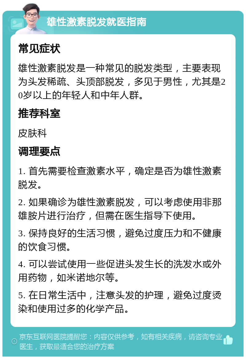 雄性激素脱发就医指南 常见症状 雄性激素脱发是一种常见的脱发类型，主要表现为头发稀疏、头顶部脱发，多见于男性，尤其是20岁以上的年轻人和中年人群。 推荐科室 皮肤科 调理要点 1. 首先需要检查激素水平，确定是否为雄性激素脱发。 2. 如果确诊为雄性激素脱发，可以考虑使用非那雄胺片进行治疗，但需在医生指导下使用。 3. 保持良好的生活习惯，避免过度压力和不健康的饮食习惯。 4. 可以尝试使用一些促进头发生长的洗发水或外用药物，如米诺地尔等。 5. 在日常生活中，注意头发的护理，避免过度烫染和使用过多的化学产品。