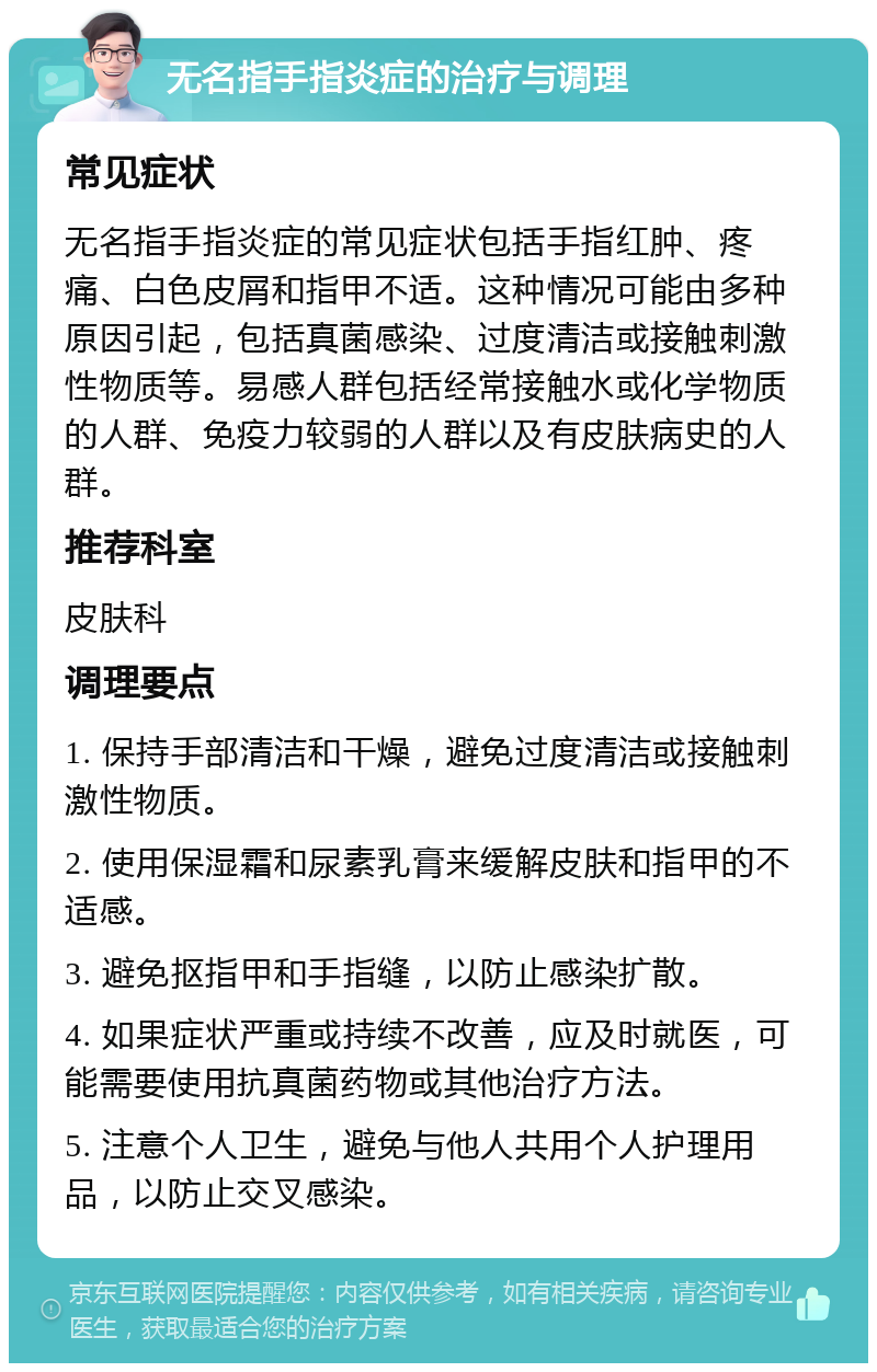 无名指手指炎症的治疗与调理 常见症状 无名指手指炎症的常见症状包括手指红肿、疼痛、白色皮屑和指甲不适。这种情况可能由多种原因引起，包括真菌感染、过度清洁或接触刺激性物质等。易感人群包括经常接触水或化学物质的人群、免疫力较弱的人群以及有皮肤病史的人群。 推荐科室 皮肤科 调理要点 1. 保持手部清洁和干燥，避免过度清洁或接触刺激性物质。 2. 使用保湿霜和尿素乳膏来缓解皮肤和指甲的不适感。 3. 避免抠指甲和手指缝，以防止感染扩散。 4. 如果症状严重或持续不改善，应及时就医，可能需要使用抗真菌药物或其他治疗方法。 5. 注意个人卫生，避免与他人共用个人护理用品，以防止交叉感染。