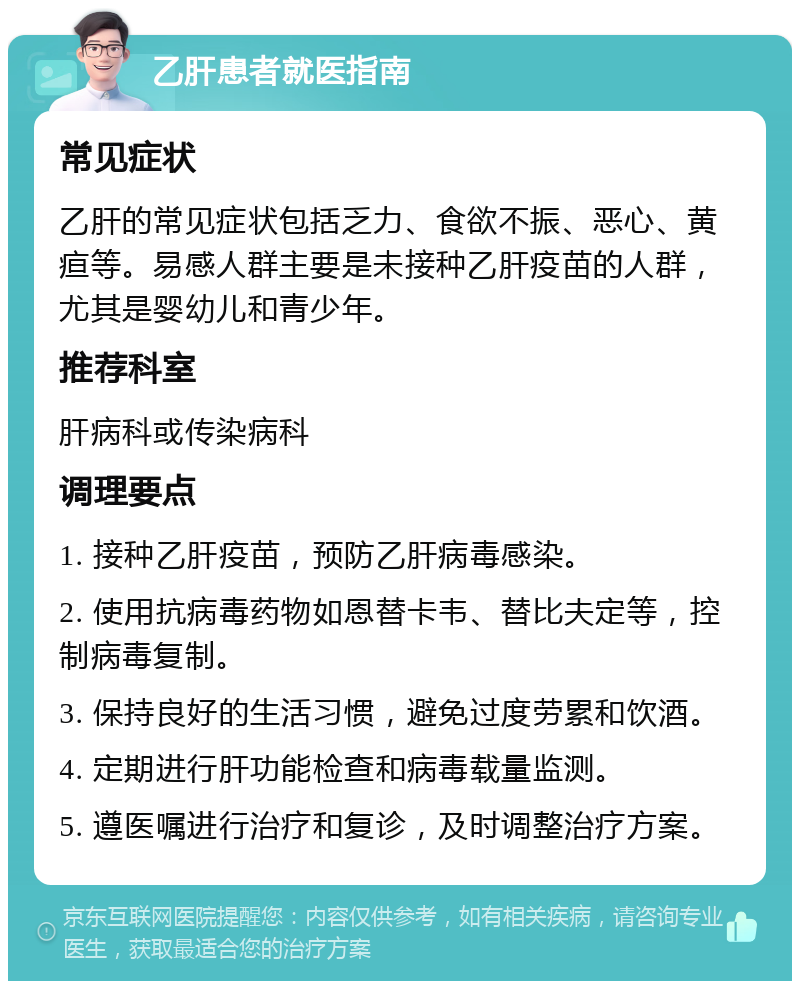 乙肝患者就医指南 常见症状 乙肝的常见症状包括乏力、食欲不振、恶心、黄疸等。易感人群主要是未接种乙肝疫苗的人群，尤其是婴幼儿和青少年。 推荐科室 肝病科或传染病科 调理要点 1. 接种乙肝疫苗，预防乙肝病毒感染。 2. 使用抗病毒药物如恩替卡韦、替比夫定等，控制病毒复制。 3. 保持良好的生活习惯，避免过度劳累和饮酒。 4. 定期进行肝功能检查和病毒载量监测。 5. 遵医嘱进行治疗和复诊，及时调整治疗方案。