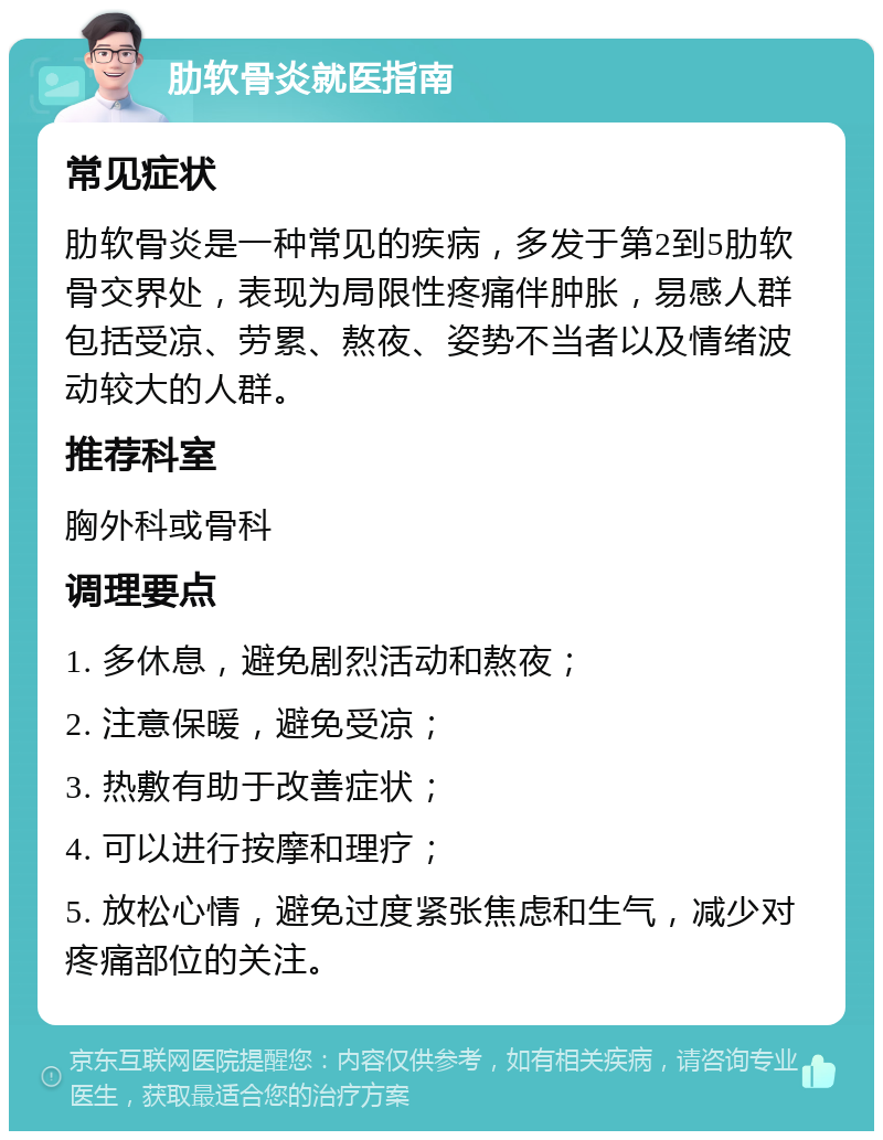 肋软骨炎就医指南 常见症状 肋软骨炎是一种常见的疾病，多发于第2到5肋软骨交界处，表现为局限性疼痛伴肿胀，易感人群包括受凉、劳累、熬夜、姿势不当者以及情绪波动较大的人群。 推荐科室 胸外科或骨科 调理要点 1. 多休息，避免剧烈活动和熬夜； 2. 注意保暖，避免受凉； 3. 热敷有助于改善症状； 4. 可以进行按摩和理疗； 5. 放松心情，避免过度紧张焦虑和生气，减少对疼痛部位的关注。