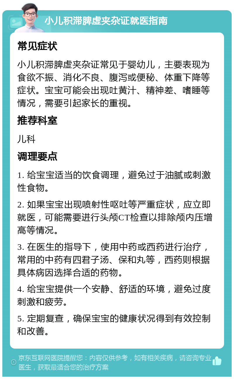 小儿积滞脾虚夹杂证就医指南 常见症状 小儿积滞脾虚夹杂证常见于婴幼儿，主要表现为食欲不振、消化不良、腹泻或便秘、体重下降等症状。宝宝可能会出现吐黄汁、精神差、嗜睡等情况，需要引起家长的重视。 推荐科室 儿科 调理要点 1. 给宝宝适当的饮食调理，避免过于油腻或刺激性食物。 2. 如果宝宝出现喷射性呕吐等严重症状，应立即就医，可能需要进行头颅CT检查以排除颅内压增高等情况。 3. 在医生的指导下，使用中药或西药进行治疗，常用的中药有四君子汤、保和丸等，西药则根据具体病因选择合适的药物。 4. 给宝宝提供一个安静、舒适的环境，避免过度刺激和疲劳。 5. 定期复查，确保宝宝的健康状况得到有效控制和改善。