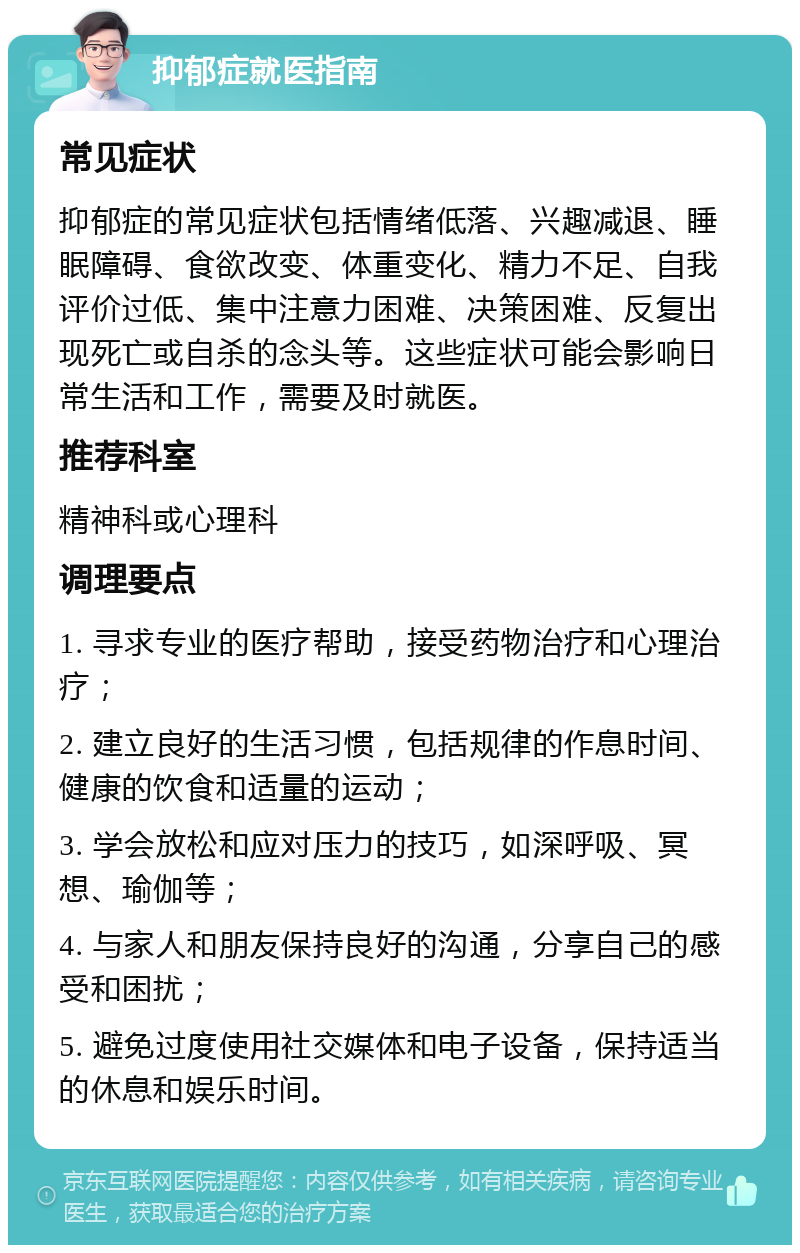 抑郁症就医指南 常见症状 抑郁症的常见症状包括情绪低落、兴趣减退、睡眠障碍、食欲改变、体重变化、精力不足、自我评价过低、集中注意力困难、决策困难、反复出现死亡或自杀的念头等。这些症状可能会影响日常生活和工作，需要及时就医。 推荐科室 精神科或心理科 调理要点 1. 寻求专业的医疗帮助，接受药物治疗和心理治疗； 2. 建立良好的生活习惯，包括规律的作息时间、健康的饮食和适量的运动； 3. 学会放松和应对压力的技巧，如深呼吸、冥想、瑜伽等； 4. 与家人和朋友保持良好的沟通，分享自己的感受和困扰； 5. 避免过度使用社交媒体和电子设备，保持适当的休息和娱乐时间。