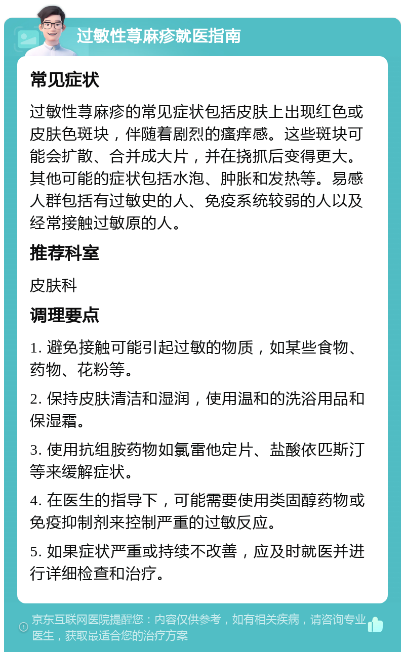 过敏性荨麻疹就医指南 常见症状 过敏性荨麻疹的常见症状包括皮肤上出现红色或皮肤色斑块，伴随着剧烈的瘙痒感。这些斑块可能会扩散、合并成大片，并在挠抓后变得更大。其他可能的症状包括水泡、肿胀和发热等。易感人群包括有过敏史的人、免疫系统较弱的人以及经常接触过敏原的人。 推荐科室 皮肤科 调理要点 1. 避免接触可能引起过敏的物质，如某些食物、药物、花粉等。 2. 保持皮肤清洁和湿润，使用温和的洗浴用品和保湿霜。 3. 使用抗组胺药物如氯雷他定片、盐酸依匹斯汀等来缓解症状。 4. 在医生的指导下，可能需要使用类固醇药物或免疫抑制剂来控制严重的过敏反应。 5. 如果症状严重或持续不改善，应及时就医并进行详细检查和治疗。