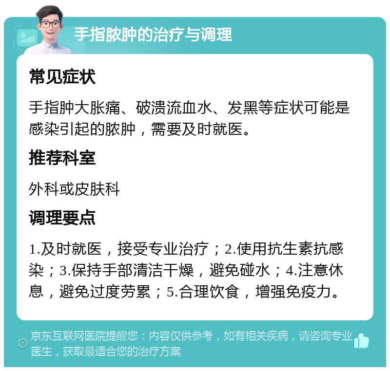 手指脓肿的治疗与调理 常见症状 手指肿大胀痛、破溃流血水、发黑等症状可能是感染引起的脓肿，需要及时就医。 推荐科室 外科或皮肤科 调理要点 1.及时就医，接受专业治疗；2.使用抗生素抗感染；3.保持手部清洁干燥，避免碰水；4.注意休息，避免过度劳累；5.合理饮食，增强免疫力。