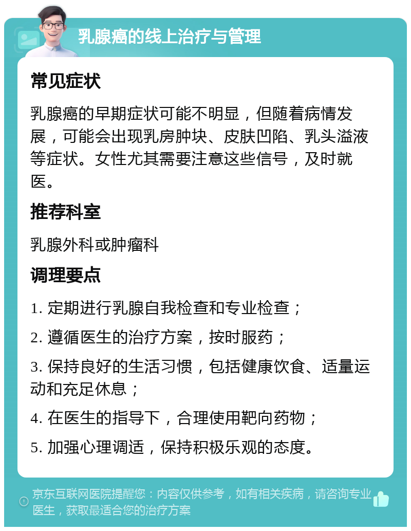 乳腺癌的线上治疗与管理 常见症状 乳腺癌的早期症状可能不明显，但随着病情发展，可能会出现乳房肿块、皮肤凹陷、乳头溢液等症状。女性尤其需要注意这些信号，及时就医。 推荐科室 乳腺外科或肿瘤科 调理要点 1. 定期进行乳腺自我检查和专业检查； 2. 遵循医生的治疗方案，按时服药； 3. 保持良好的生活习惯，包括健康饮食、适量运动和充足休息； 4. 在医生的指导下，合理使用靶向药物； 5. 加强心理调适，保持积极乐观的态度。