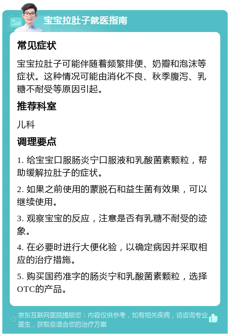 宝宝拉肚子就医指南 常见症状 宝宝拉肚子可能伴随着频繁排便、奶瓣和泡沫等症状。这种情况可能由消化不良、秋季腹泻、乳糖不耐受等原因引起。 推荐科室 儿科 调理要点 1. 给宝宝口服肠炎宁口服液和乳酸菌素颗粒，帮助缓解拉肚子的症状。 2. 如果之前使用的蒙脱石和益生菌有效果，可以继续使用。 3. 观察宝宝的反应，注意是否有乳糖不耐受的迹象。 4. 在必要时进行大便化验，以确定病因并采取相应的治疗措施。 5. 购买国药准字的肠炎宁和乳酸菌素颗粒，选择OTC的产品。