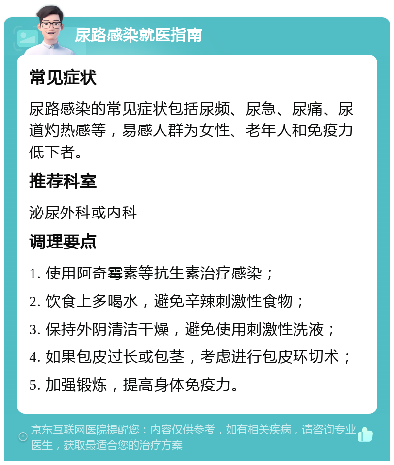 尿路感染就医指南 常见症状 尿路感染的常见症状包括尿频、尿急、尿痛、尿道灼热感等，易感人群为女性、老年人和免疫力低下者。 推荐科室 泌尿外科或内科 调理要点 1. 使用阿奇霉素等抗生素治疗感染； 2. 饮食上多喝水，避免辛辣刺激性食物； 3. 保持外阴清洁干燥，避免使用刺激性洗液； 4. 如果包皮过长或包茎，考虑进行包皮环切术； 5. 加强锻炼，提高身体免疫力。