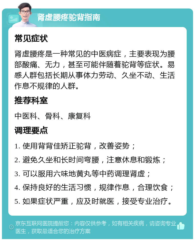 肾虚腰疼驼背指南 常见症状 肾虚腰疼是一种常见的中医病症，主要表现为腰部酸痛、无力，甚至可能伴随着驼背等症状。易感人群包括长期从事体力劳动、久坐不动、生活作息不规律的人群。 推荐科室 中医科、骨科、康复科 调理要点 1. 使用背背佳矫正驼背，改善姿势； 2. 避免久坐和长时间弯腰，注意休息和锻炼； 3. 可以服用六味地黄丸等中药调理肾虚； 4. 保持良好的生活习惯，规律作息，合理饮食； 5. 如果症状严重，应及时就医，接受专业治疗。