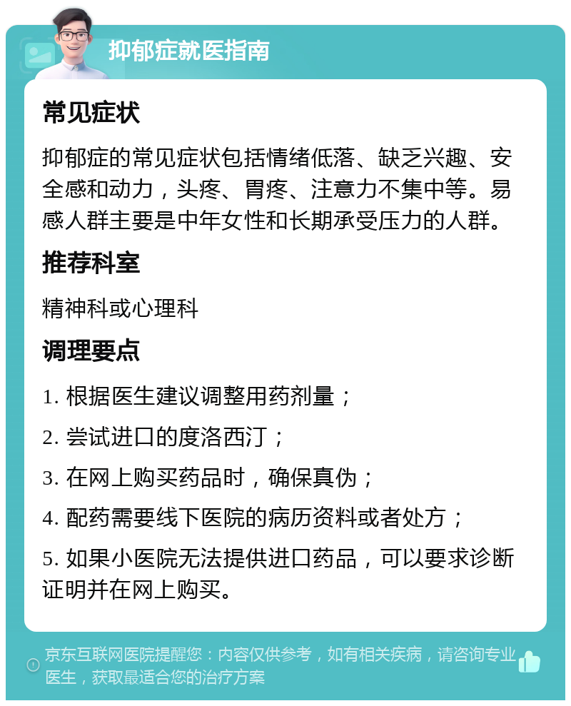 抑郁症就医指南 常见症状 抑郁症的常见症状包括情绪低落、缺乏兴趣、安全感和动力，头疼、胃疼、注意力不集中等。易感人群主要是中年女性和长期承受压力的人群。 推荐科室 精神科或心理科 调理要点 1. 根据医生建议调整用药剂量； 2. 尝试进口的度洛西汀； 3. 在网上购买药品时，确保真伪； 4. 配药需要线下医院的病历资料或者处方； 5. 如果小医院无法提供进口药品，可以要求诊断证明并在网上购买。