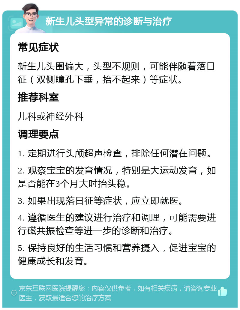 新生儿头型异常的诊断与治疗 常见症状 新生儿头围偏大，头型不规则，可能伴随着落日征（双侧瞳孔下垂，抬不起来）等症状。 推荐科室 儿科或神经外科 调理要点 1. 定期进行头颅超声检查，排除任何潜在问题。 2. 观察宝宝的发育情况，特别是大运动发育，如是否能在3个月大时抬头稳。 3. 如果出现落日征等症状，应立即就医。 4. 遵循医生的建议进行治疗和调理，可能需要进行磁共振检查等进一步的诊断和治疗。 5. 保持良好的生活习惯和营养摄入，促进宝宝的健康成长和发育。