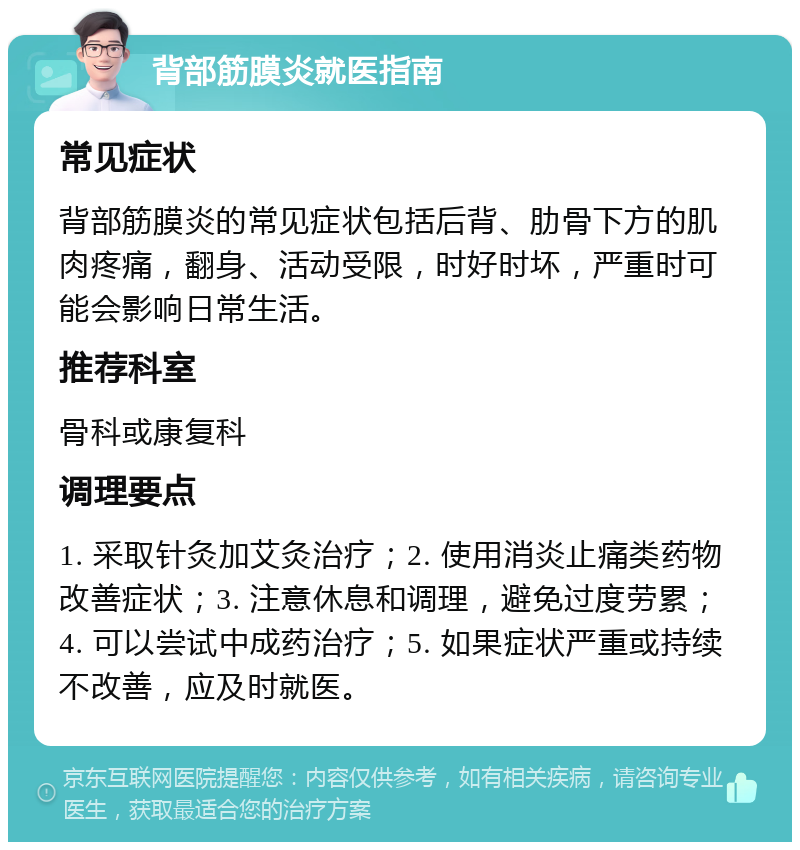 背部筋膜炎就医指南 常见症状 背部筋膜炎的常见症状包括后背、肋骨下方的肌肉疼痛，翻身、活动受限，时好时坏，严重时可能会影响日常生活。 推荐科室 骨科或康复科 调理要点 1. 采取针灸加艾灸治疗；2. 使用消炎止痛类药物改善症状；3. 注意休息和调理，避免过度劳累；4. 可以尝试中成药治疗；5. 如果症状严重或持续不改善，应及时就医。