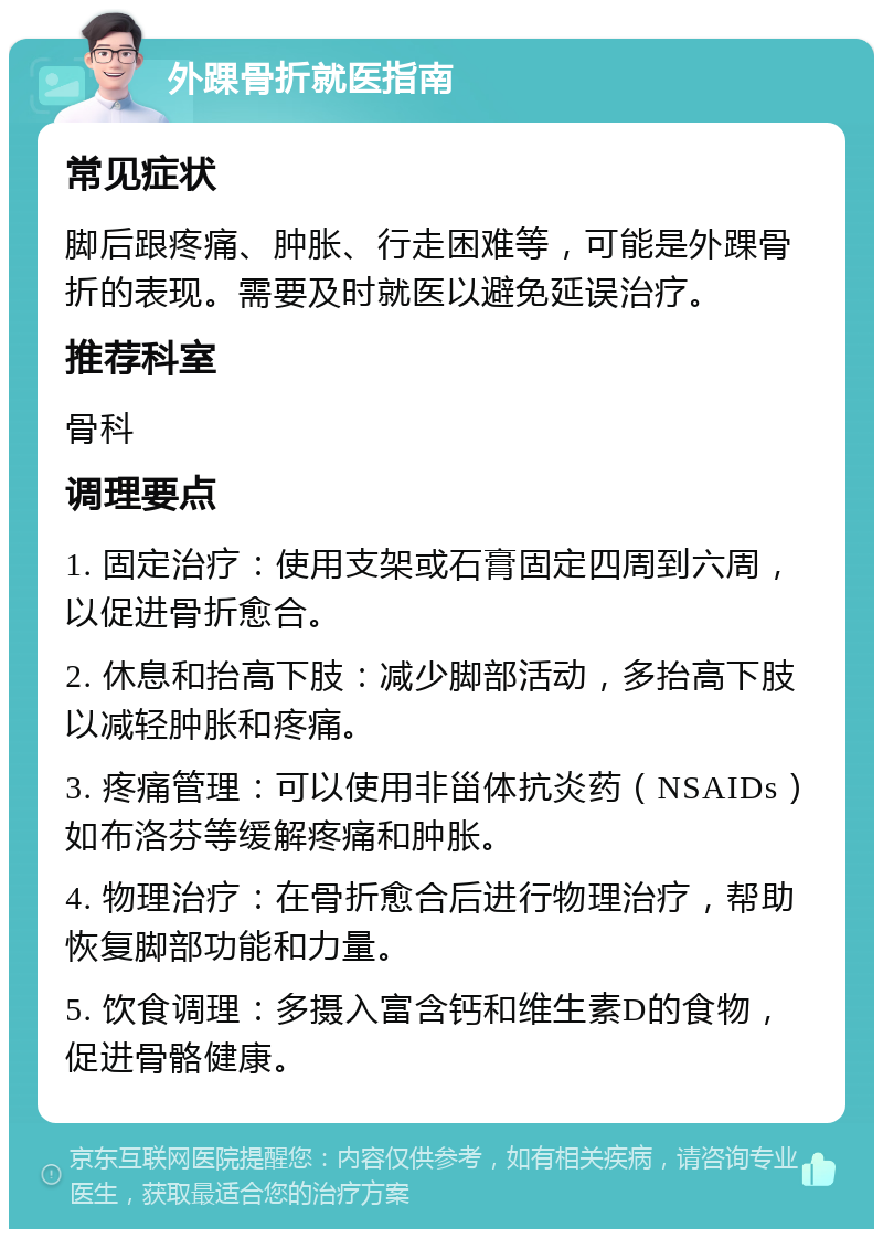 外踝骨折就医指南 常见症状 脚后跟疼痛、肿胀、行走困难等，可能是外踝骨折的表现。需要及时就医以避免延误治疗。 推荐科室 骨科 调理要点 1. 固定治疗：使用支架或石膏固定四周到六周，以促进骨折愈合。 2. 休息和抬高下肢：减少脚部活动，多抬高下肢以减轻肿胀和疼痛。 3. 疼痛管理：可以使用非甾体抗炎药（NSAIDs）如布洛芬等缓解疼痛和肿胀。 4. 物理治疗：在骨折愈合后进行物理治疗，帮助恢复脚部功能和力量。 5. 饮食调理：多摄入富含钙和维生素D的食物，促进骨骼健康。