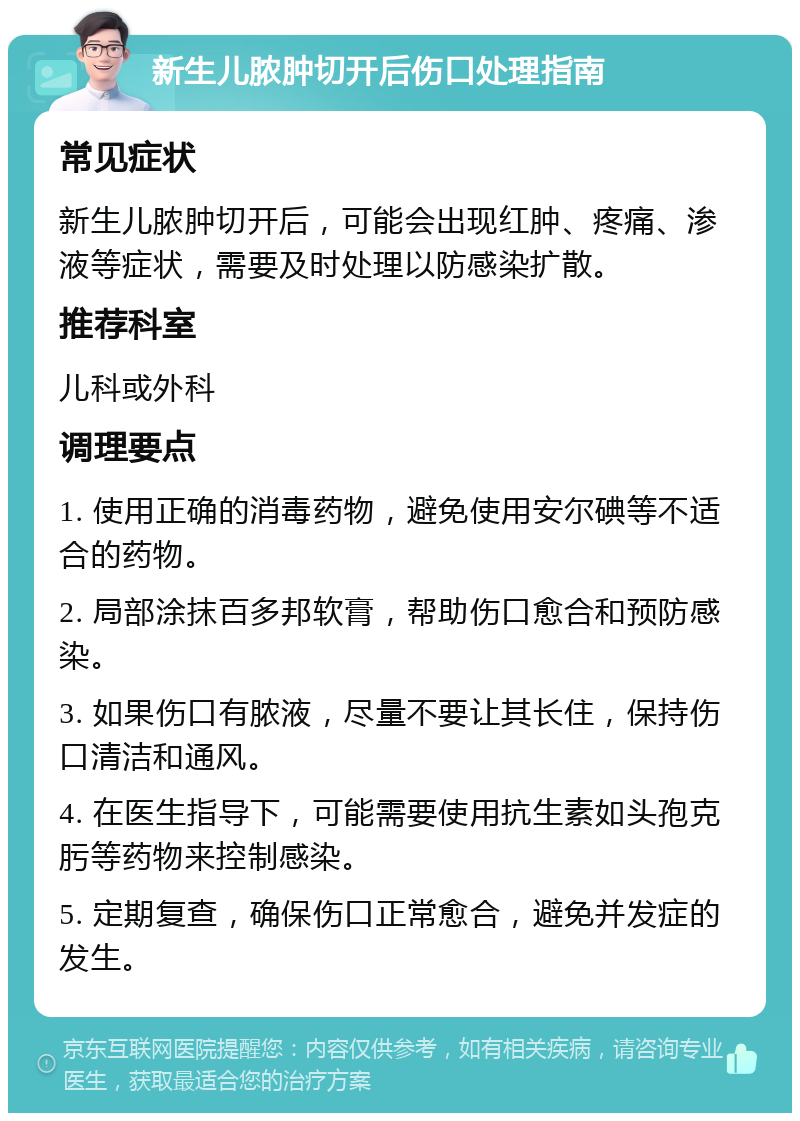 新生儿脓肿切开后伤口处理指南 常见症状 新生儿脓肿切开后，可能会出现红肿、疼痛、渗液等症状，需要及时处理以防感染扩散。 推荐科室 儿科或外科 调理要点 1. 使用正确的消毒药物，避免使用安尔碘等不适合的药物。 2. 局部涂抹百多邦软膏，帮助伤口愈合和预防感染。 3. 如果伤口有脓液，尽量不要让其长住，保持伤口清洁和通风。 4. 在医生指导下，可能需要使用抗生素如头孢克肟等药物来控制感染。 5. 定期复查，确保伤口正常愈合，避免并发症的发生。