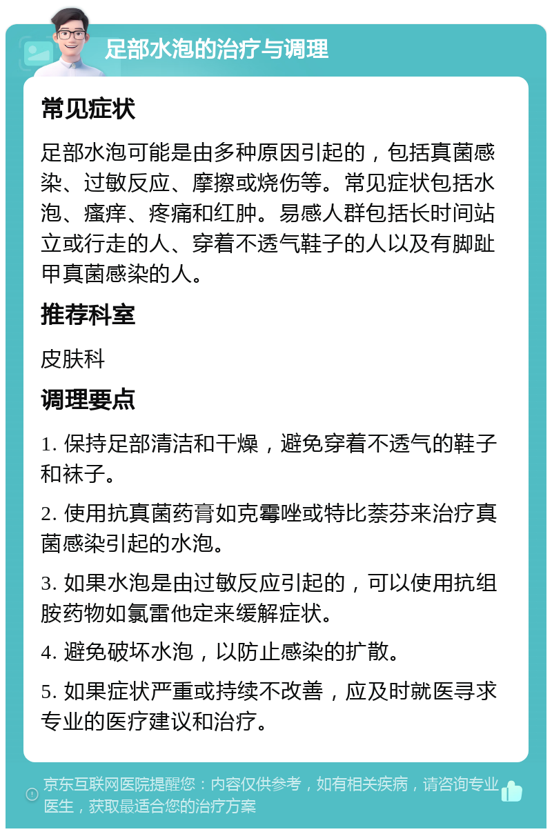 足部水泡的治疗与调理 常见症状 足部水泡可能是由多种原因引起的，包括真菌感染、过敏反应、摩擦或烧伤等。常见症状包括水泡、瘙痒、疼痛和红肿。易感人群包括长时间站立或行走的人、穿着不透气鞋子的人以及有脚趾甲真菌感染的人。 推荐科室 皮肤科 调理要点 1. 保持足部清洁和干燥，避免穿着不透气的鞋子和袜子。 2. 使用抗真菌药膏如克霉唑或特比萘芬来治疗真菌感染引起的水泡。 3. 如果水泡是由过敏反应引起的，可以使用抗组胺药物如氯雷他定来缓解症状。 4. 避免破坏水泡，以防止感染的扩散。 5. 如果症状严重或持续不改善，应及时就医寻求专业的医疗建议和治疗。