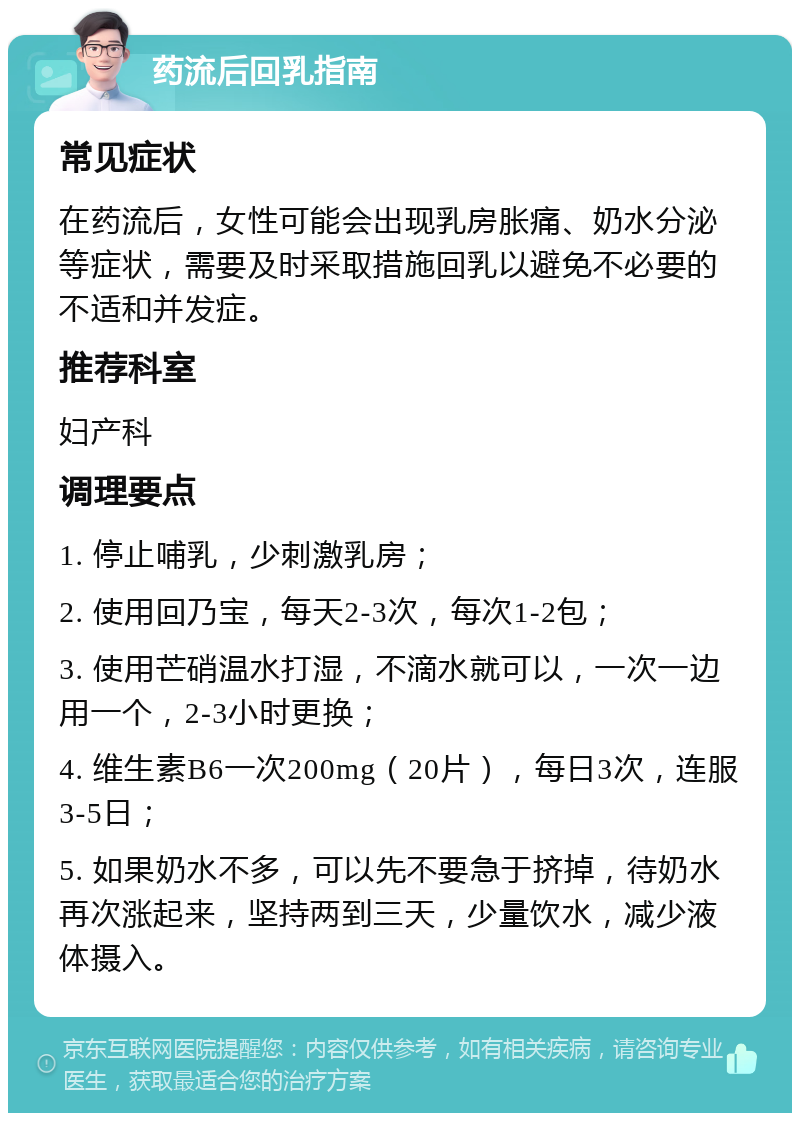 药流后回乳指南 常见症状 在药流后，女性可能会出现乳房胀痛、奶水分泌等症状，需要及时采取措施回乳以避免不必要的不适和并发症。 推荐科室 妇产科 调理要点 1. 停止哺乳，少刺激乳房； 2. 使用回乃宝，每天2-3次，每次1-2包； 3. 使用芒硝温水打湿，不滴水就可以，一次一边用一个，2-3小时更换； 4. 维生素B6一次200mg（20片），每日3次，连服3-5日； 5. 如果奶水不多，可以先不要急于挤掉，待奶水再次涨起来，坚持两到三天，少量饮水，减少液体摄入。