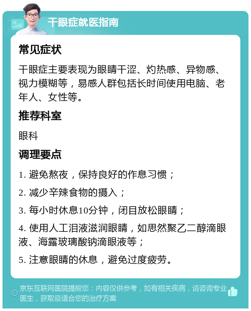 干眼症就医指南 常见症状 干眼症主要表现为眼睛干涩、灼热感、异物感、视力模糊等，易感人群包括长时间使用电脑、老年人、女性等。 推荐科室 眼科 调理要点 1. 避免熬夜，保持良好的作息习惯； 2. 减少辛辣食物的摄入； 3. 每小时休息10分钟，闭目放松眼睛； 4. 使用人工泪液滋润眼睛，如思然聚乙二醇滴眼液、海露玻璃酸钠滴眼液等； 5. 注意眼睛的休息，避免过度疲劳。