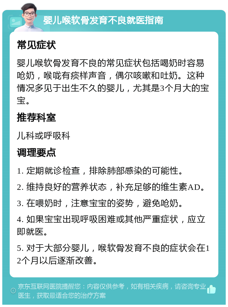 婴儿喉软骨发育不良就医指南 常见症状 婴儿喉软骨发育不良的常见症状包括喝奶时容易呛奶，喉咙有痰样声音，偶尔咳嗽和吐奶。这种情况多见于出生不久的婴儿，尤其是3个月大的宝宝。 推荐科室 儿科或呼吸科 调理要点 1. 定期就诊检查，排除肺部感染的可能性。 2. 维持良好的营养状态，补充足够的维生素AD。 3. 在喂奶时，注意宝宝的姿势，避免呛奶。 4. 如果宝宝出现呼吸困难或其他严重症状，应立即就医。 5. 对于大部分婴儿，喉软骨发育不良的症状会在12个月以后逐渐改善。