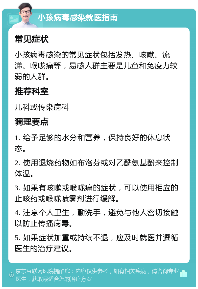 小孩病毒感染就医指南 常见症状 小孩病毒感染的常见症状包括发热、咳嗽、流涕、喉咙痛等，易感人群主要是儿童和免疫力较弱的人群。 推荐科室 儿科或传染病科 调理要点 1. 给予足够的水分和营养，保持良好的休息状态。 2. 使用退烧药物如布洛芬或对乙酰氨基酚来控制体温。 3. 如果有咳嗽或喉咙痛的症状，可以使用相应的止咳药或喉咙喷雾剂进行缓解。 4. 注意个人卫生，勤洗手，避免与他人密切接触以防止传播病毒。 5. 如果症状加重或持续不退，应及时就医并遵循医生的治疗建议。