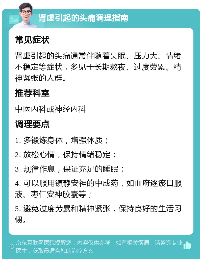 肾虚引起的头痛调理指南 常见症状 肾虚引起的头痛通常伴随着失眠、压力大、情绪不稳定等症状，多见于长期熬夜、过度劳累、精神紧张的人群。 推荐科室 中医内科或神经内科 调理要点 1. 多锻炼身体，增强体质； 2. 放松心情，保持情绪稳定； 3. 规律作息，保证充足的睡眠； 4. 可以服用镇静安神的中成药，如血府逐瘀口服液、枣仁安神胶囊等； 5. 避免过度劳累和精神紧张，保持良好的生活习惯。