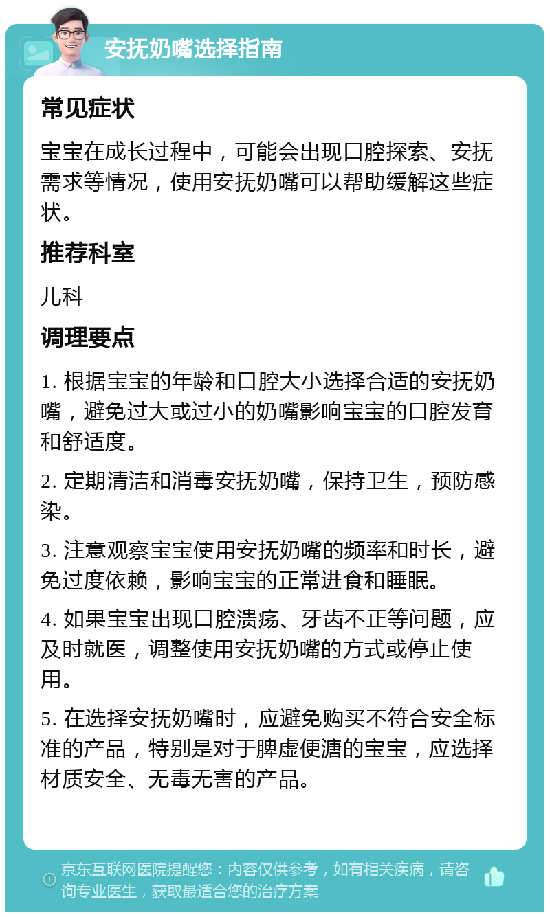 安抚奶嘴选择指南 常见症状 宝宝在成长过程中，可能会出现口腔探索、安抚需求等情况，使用安抚奶嘴可以帮助缓解这些症状。 推荐科室 儿科 调理要点 1. 根据宝宝的年龄和口腔大小选择合适的安抚奶嘴，避免过大或过小的奶嘴影响宝宝的口腔发育和舒适度。 2. 定期清洁和消毒安抚奶嘴，保持卫生，预防感染。 3. 注意观察宝宝使用安抚奶嘴的频率和时长，避免过度依赖，影响宝宝的正常进食和睡眠。 4. 如果宝宝出现口腔溃疡、牙齿不正等问题，应及时就医，调整使用安抚奶嘴的方式或停止使用。 5. 在选择安抚奶嘴时，应避免购买不符合安全标准的产品，特别是对于脾虚便溏的宝宝，应选择材质安全、无毒无害的产品。