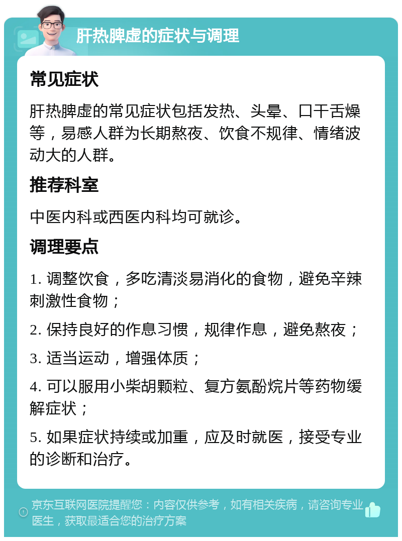 肝热脾虚的症状与调理 常见症状 肝热脾虚的常见症状包括发热、头晕、口干舌燥等，易感人群为长期熬夜、饮食不规律、情绪波动大的人群。 推荐科室 中医内科或西医内科均可就诊。 调理要点 1. 调整饮食，多吃清淡易消化的食物，避免辛辣刺激性食物； 2. 保持良好的作息习惯，规律作息，避免熬夜； 3. 适当运动，增强体质； 4. 可以服用小柴胡颗粒、复方氨酚烷片等药物缓解症状； 5. 如果症状持续或加重，应及时就医，接受专业的诊断和治疗。