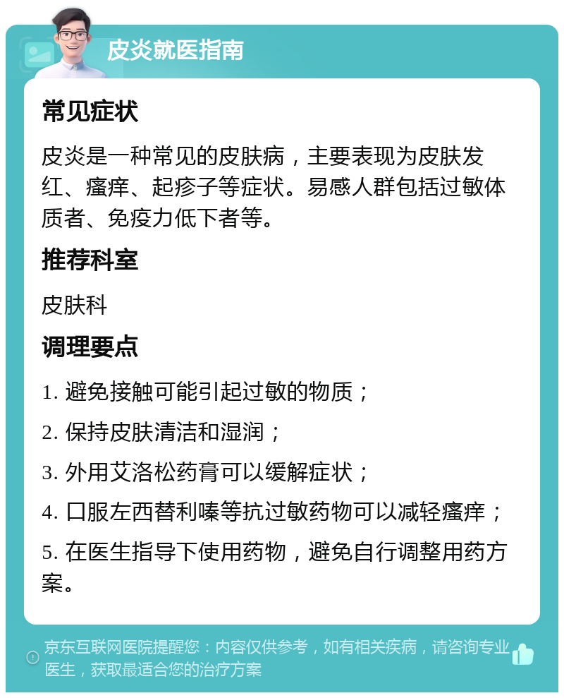 皮炎就医指南 常见症状 皮炎是一种常见的皮肤病，主要表现为皮肤发红、瘙痒、起疹子等症状。易感人群包括过敏体质者、免疫力低下者等。 推荐科室 皮肤科 调理要点 1. 避免接触可能引起过敏的物质； 2. 保持皮肤清洁和湿润； 3. 外用艾洛松药膏可以缓解症状； 4. 口服左西替利嗪等抗过敏药物可以减轻瘙痒； 5. 在医生指导下使用药物，避免自行调整用药方案。