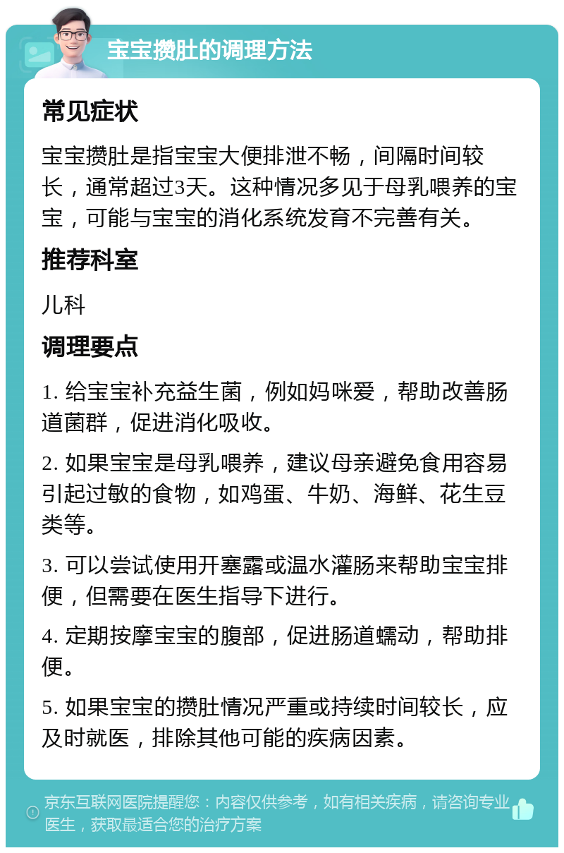 宝宝攒肚的调理方法 常见症状 宝宝攒肚是指宝宝大便排泄不畅，间隔时间较长，通常超过3天。这种情况多见于母乳喂养的宝宝，可能与宝宝的消化系统发育不完善有关。 推荐科室 儿科 调理要点 1. 给宝宝补充益生菌，例如妈咪爱，帮助改善肠道菌群，促进消化吸收。 2. 如果宝宝是母乳喂养，建议母亲避免食用容易引起过敏的食物，如鸡蛋、牛奶、海鲜、花生豆类等。 3. 可以尝试使用开塞露或温水灌肠来帮助宝宝排便，但需要在医生指导下进行。 4. 定期按摩宝宝的腹部，促进肠道蠕动，帮助排便。 5. 如果宝宝的攒肚情况严重或持续时间较长，应及时就医，排除其他可能的疾病因素。