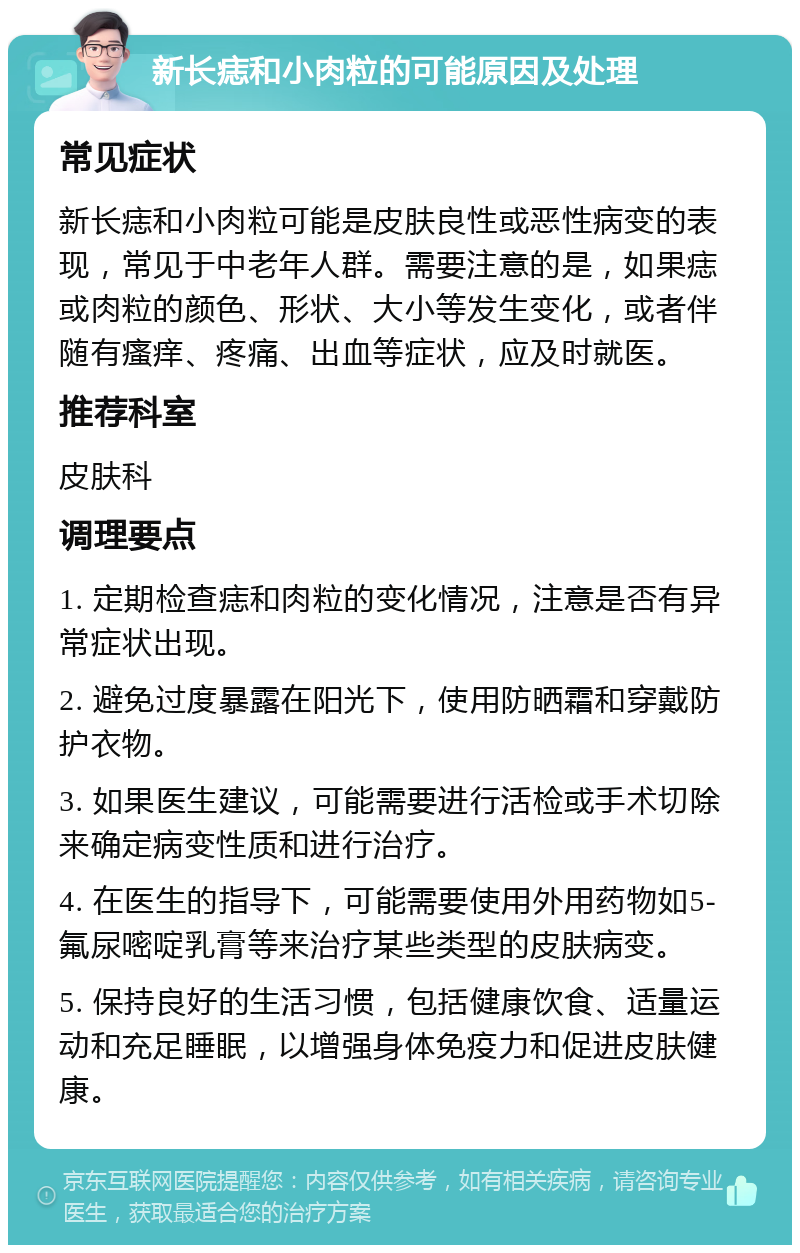 新长痣和小肉粒的可能原因及处理 常见症状 新长痣和小肉粒可能是皮肤良性或恶性病变的表现，常见于中老年人群。需要注意的是，如果痣或肉粒的颜色、形状、大小等发生变化，或者伴随有瘙痒、疼痛、出血等症状，应及时就医。 推荐科室 皮肤科 调理要点 1. 定期检查痣和肉粒的变化情况，注意是否有异常症状出现。 2. 避免过度暴露在阳光下，使用防晒霜和穿戴防护衣物。 3. 如果医生建议，可能需要进行活检或手术切除来确定病变性质和进行治疗。 4. 在医生的指导下，可能需要使用外用药物如5-氟尿嘧啶乳膏等来治疗某些类型的皮肤病变。 5. 保持良好的生活习惯，包括健康饮食、适量运动和充足睡眠，以增强身体免疫力和促进皮肤健康。