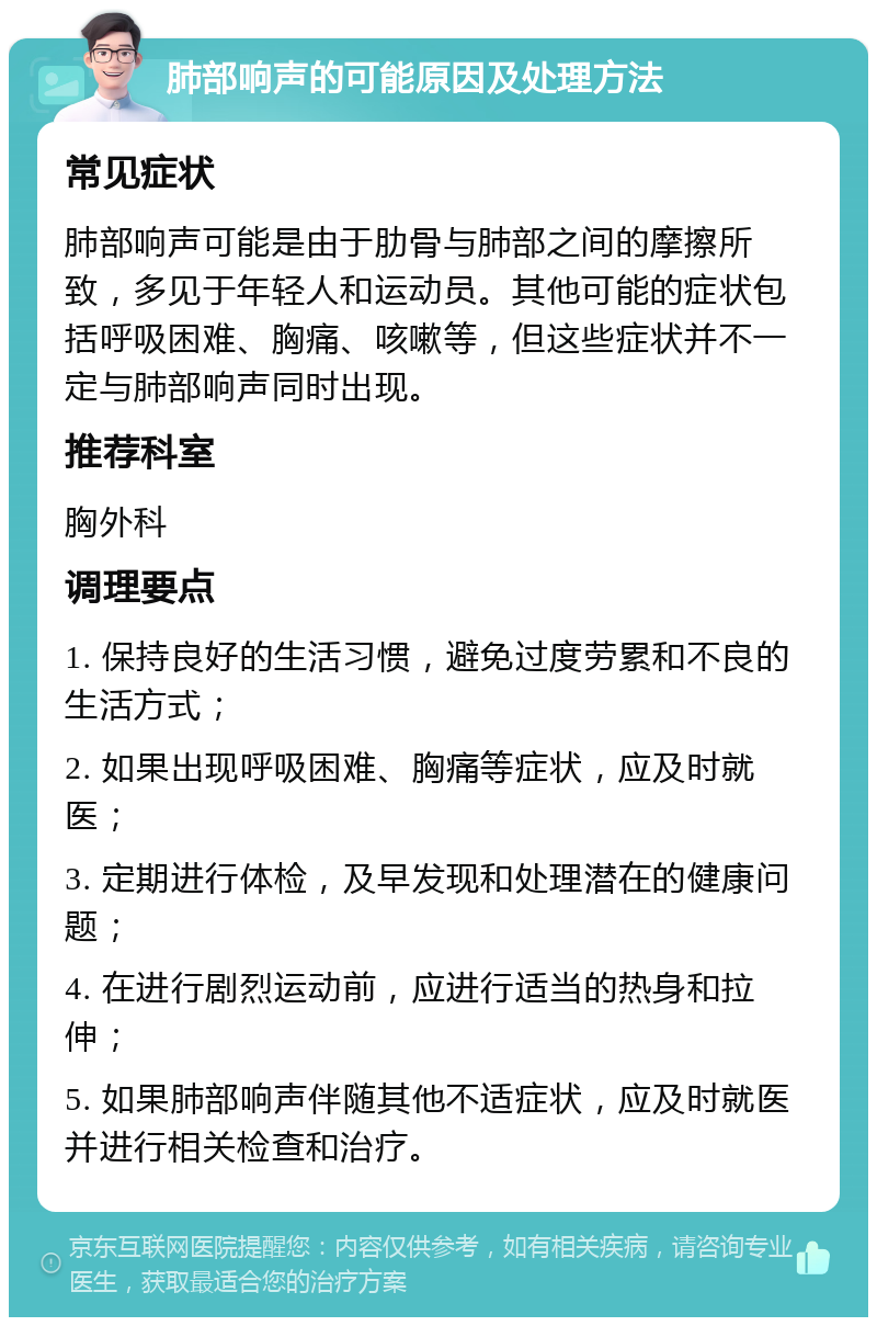 肺部响声的可能原因及处理方法 常见症状 肺部响声可能是由于肋骨与肺部之间的摩擦所致，多见于年轻人和运动员。其他可能的症状包括呼吸困难、胸痛、咳嗽等，但这些症状并不一定与肺部响声同时出现。 推荐科室 胸外科 调理要点 1. 保持良好的生活习惯，避免过度劳累和不良的生活方式； 2. 如果出现呼吸困难、胸痛等症状，应及时就医； 3. 定期进行体检，及早发现和处理潜在的健康问题； 4. 在进行剧烈运动前，应进行适当的热身和拉伸； 5. 如果肺部响声伴随其他不适症状，应及时就医并进行相关检查和治疗。