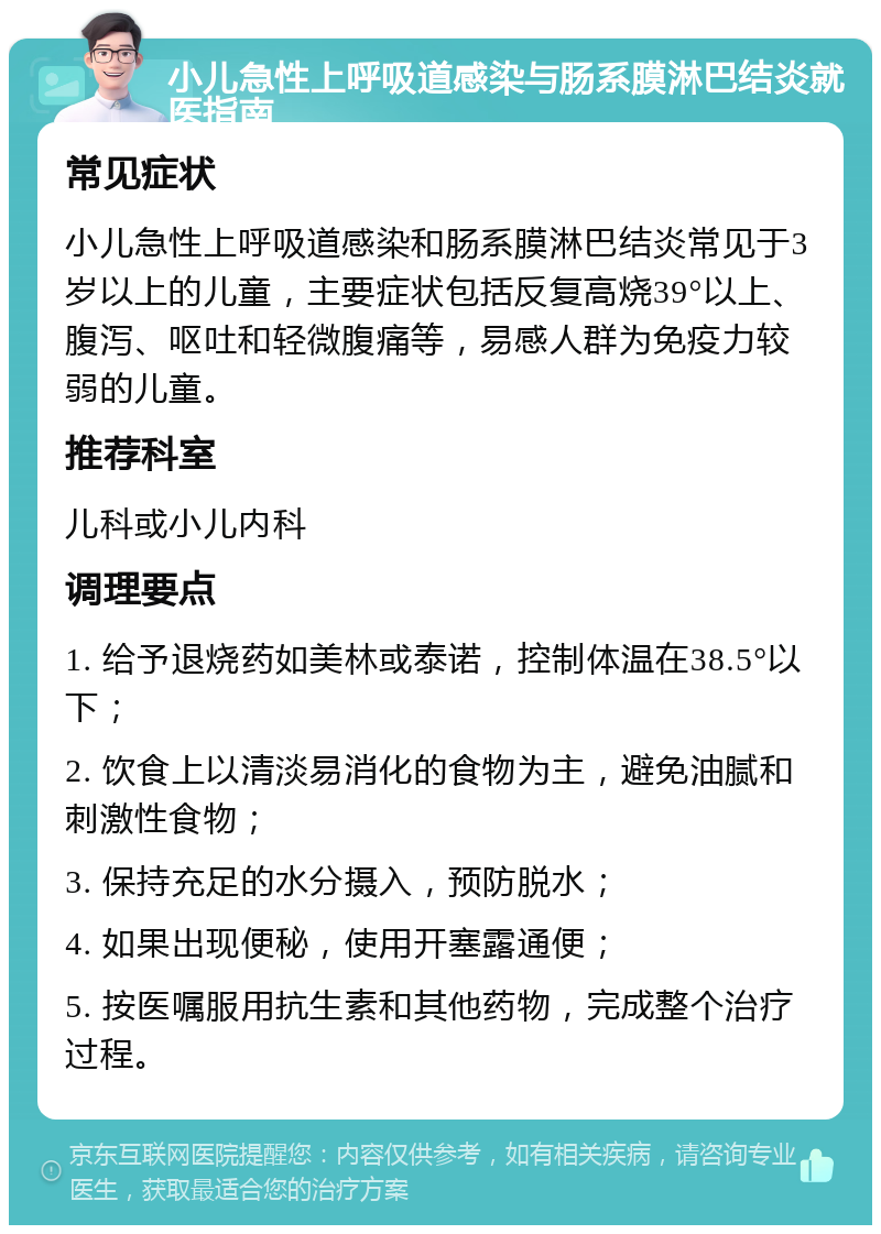 小儿急性上呼吸道感染与肠系膜淋巴结炎就医指南 常见症状 小儿急性上呼吸道感染和肠系膜淋巴结炎常见于3岁以上的儿童，主要症状包括反复高烧39°以上、腹泻、呕吐和轻微腹痛等，易感人群为免疫力较弱的儿童。 推荐科室 儿科或小儿内科 调理要点 1. 给予退烧药如美林或泰诺，控制体温在38.5°以下； 2. 饮食上以清淡易消化的食物为主，避免油腻和刺激性食物； 3. 保持充足的水分摄入，预防脱水； 4. 如果出现便秘，使用开塞露通便； 5. 按医嘱服用抗生素和其他药物，完成整个治疗过程。