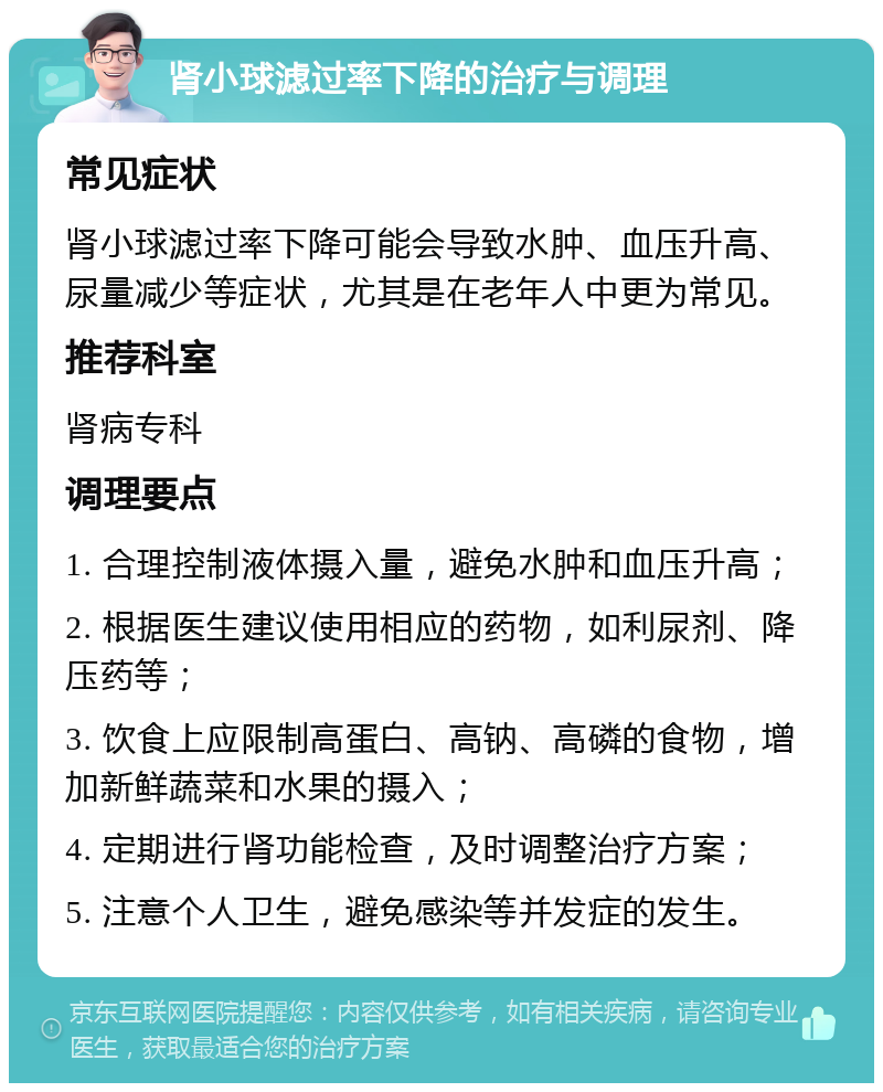 肾小球滤过率下降的治疗与调理 常见症状 肾小球滤过率下降可能会导致水肿、血压升高、尿量减少等症状，尤其是在老年人中更为常见。 推荐科室 肾病专科 调理要点 1. 合理控制液体摄入量，避免水肿和血压升高； 2. 根据医生建议使用相应的药物，如利尿剂、降压药等； 3. 饮食上应限制高蛋白、高钠、高磷的食物，增加新鲜蔬菜和水果的摄入； 4. 定期进行肾功能检查，及时调整治疗方案； 5. 注意个人卫生，避免感染等并发症的发生。