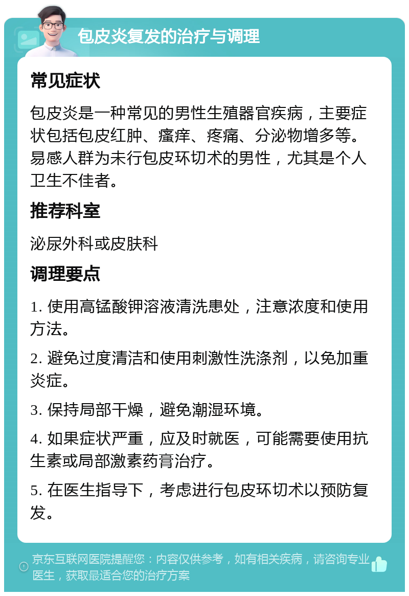 包皮炎复发的治疗与调理 常见症状 包皮炎是一种常见的男性生殖器官疾病，主要症状包括包皮红肿、瘙痒、疼痛、分泌物增多等。易感人群为未行包皮环切术的男性，尤其是个人卫生不佳者。 推荐科室 泌尿外科或皮肤科 调理要点 1. 使用高锰酸钾溶液清洗患处，注意浓度和使用方法。 2. 避免过度清洁和使用刺激性洗涤剂，以免加重炎症。 3. 保持局部干燥，避免潮湿环境。 4. 如果症状严重，应及时就医，可能需要使用抗生素或局部激素药膏治疗。 5. 在医生指导下，考虑进行包皮环切术以预防复发。