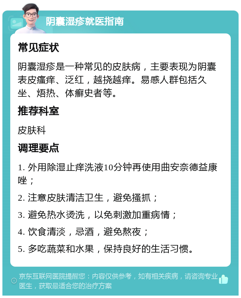 阴囊湿疹就医指南 常见症状 阴囊湿疹是一种常见的皮肤病，主要表现为阴囊表皮瘙痒、泛红，越挠越痒。易感人群包括久坐、焐热、体癣史者等。 推荐科室 皮肤科 调理要点 1. 外用除湿止痒洗液10分钟再使用曲安奈德益康唑； 2. 注意皮肤清洁卫生，避免搔抓； 3. 避免热水烫洗，以免刺激加重病情； 4. 饮食清淡，忌酒，避免熬夜； 5. 多吃蔬菜和水果，保持良好的生活习惯。