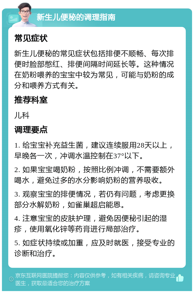 新生儿便秘的调理指南 常见症状 新生儿便秘的常见症状包括排便不顺畅、每次排便时脸部憋红、排便间隔时间延长等。这种情况在奶粉喂养的宝宝中较为常见，可能与奶粉的成分和喂养方式有关。 推荐科室 儿科 调理要点 1. 给宝宝补充益生菌，建议连续服用28天以上，早晚各一次，冲调水温控制在37°以下。 2. 如果宝宝喝奶粉，按照比例冲调，不需要额外喝水，避免过多的水分影响奶粉的营养吸收。 3. 观察宝宝的排便情况，若仍有问题，考虑更换部分水解奶粉，如雀巢超启能恩。 4. 注意宝宝的皮肤护理，避免因便秘引起的湿疹，使用氧化锌等药膏进行局部治疗。 5. 如症状持续或加重，应及时就医，接受专业的诊断和治疗。