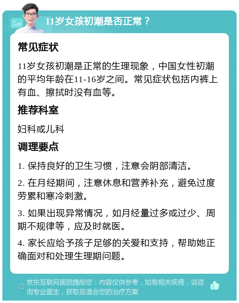 11岁女孩初潮是否正常？ 常见症状 11岁女孩初潮是正常的生理现象，中国女性初潮的平均年龄在11-16岁之间。常见症状包括内裤上有血、擦拭时没有血等。 推荐科室 妇科或儿科 调理要点 1. 保持良好的卫生习惯，注意会阴部清洁。 2. 在月经期间，注意休息和营养补充，避免过度劳累和寒冷刺激。 3. 如果出现异常情况，如月经量过多或过少、周期不规律等，应及时就医。 4. 家长应给予孩子足够的关爱和支持，帮助她正确面对和处理生理期问题。