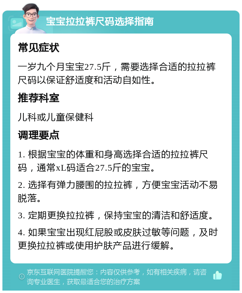 宝宝拉拉裤尺码选择指南 常见症状 一岁九个月宝宝27.5斤，需要选择合适的拉拉裤尺码以保证舒适度和活动自如性。 推荐科室 儿科或儿童保健科 调理要点 1. 根据宝宝的体重和身高选择合适的拉拉裤尺码，通常xL码适合27.5斤的宝宝。 2. 选择有弹力腰围的拉拉裤，方便宝宝活动不易脱落。 3. 定期更换拉拉裤，保持宝宝的清洁和舒适度。 4. 如果宝宝出现红屁股或皮肤过敏等问题，及时更换拉拉裤或使用护肤产品进行缓解。