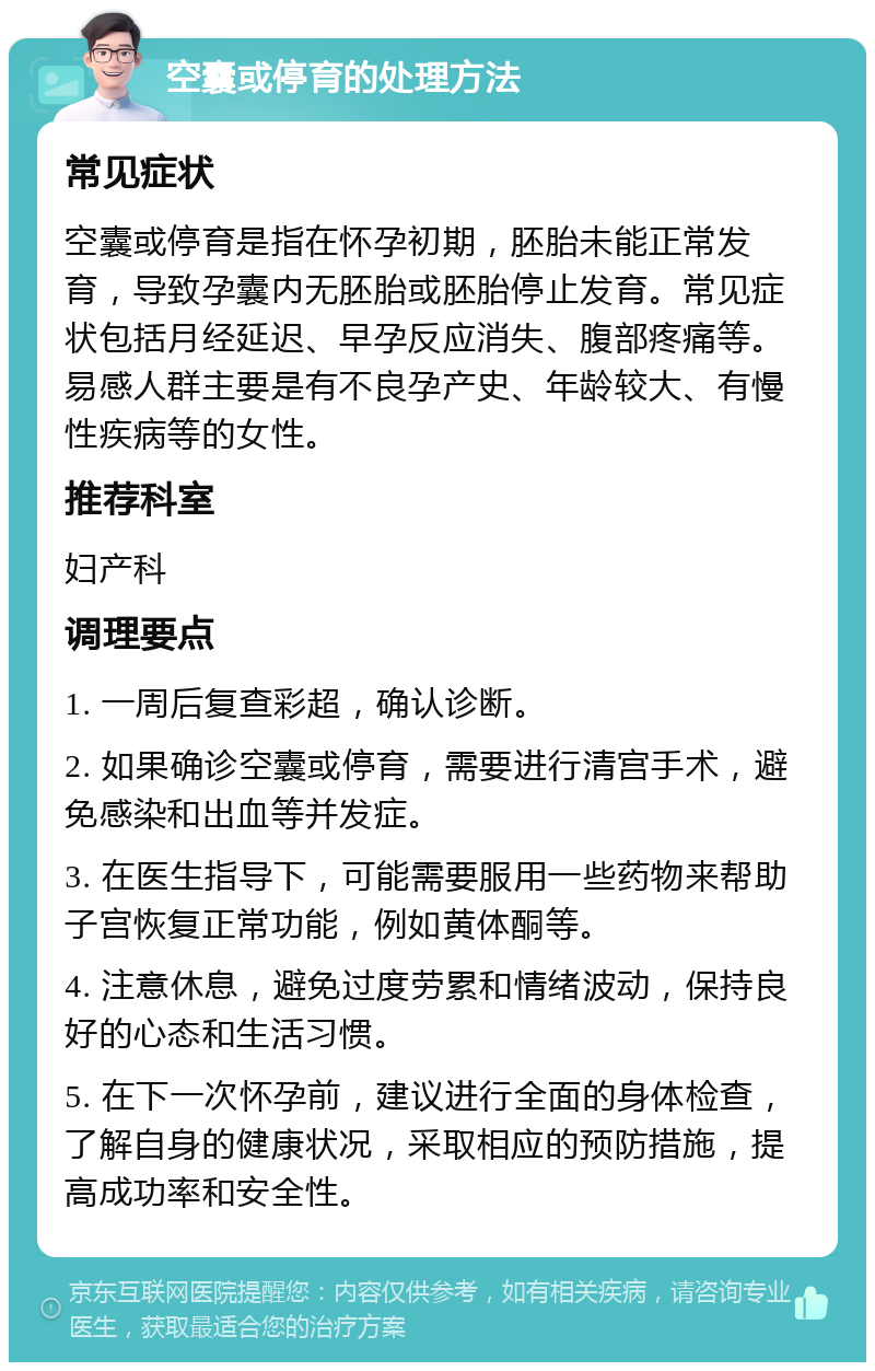 空囊或停育的处理方法 常见症状 空囊或停育是指在怀孕初期，胚胎未能正常发育，导致孕囊内无胚胎或胚胎停止发育。常见症状包括月经延迟、早孕反应消失、腹部疼痛等。易感人群主要是有不良孕产史、年龄较大、有慢性疾病等的女性。 推荐科室 妇产科 调理要点 1. 一周后复查彩超，确认诊断。 2. 如果确诊空囊或停育，需要进行清宫手术，避免感染和出血等并发症。 3. 在医生指导下，可能需要服用一些药物来帮助子宫恢复正常功能，例如黄体酮等。 4. 注意休息，避免过度劳累和情绪波动，保持良好的心态和生活习惯。 5. 在下一次怀孕前，建议进行全面的身体检查，了解自身的健康状况，采取相应的预防措施，提高成功率和安全性。